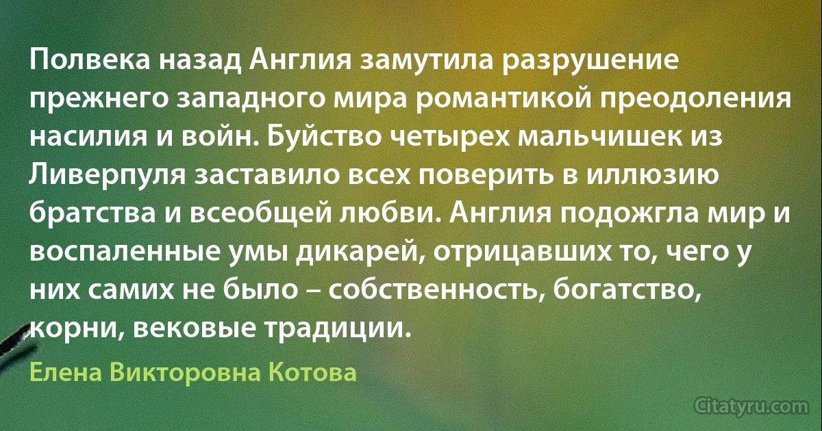 Полвека назад Англия замутила разрушение прежнего западного мира романтикой преодоления насилия и войн. Буйство четырех мальчишек из Ливерпуля заставило всех поверить в иллюзию братства и всеобщей любви. Англия подожгла мир и воспаленные умы дикарей, отрицавших то, чего у них самих не было – собственность, богатство, корни, вековые традиции. (Елена Викторовна Котова)