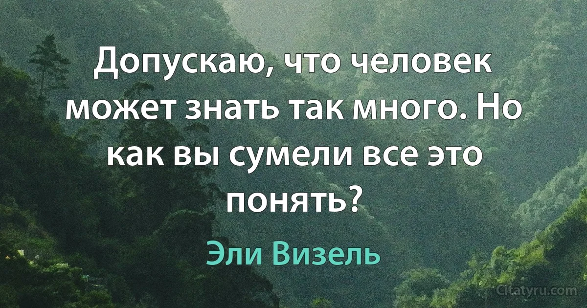 Допускаю, что человек может знать так много. Но как вы сумели все это понять? (Эли Визель)