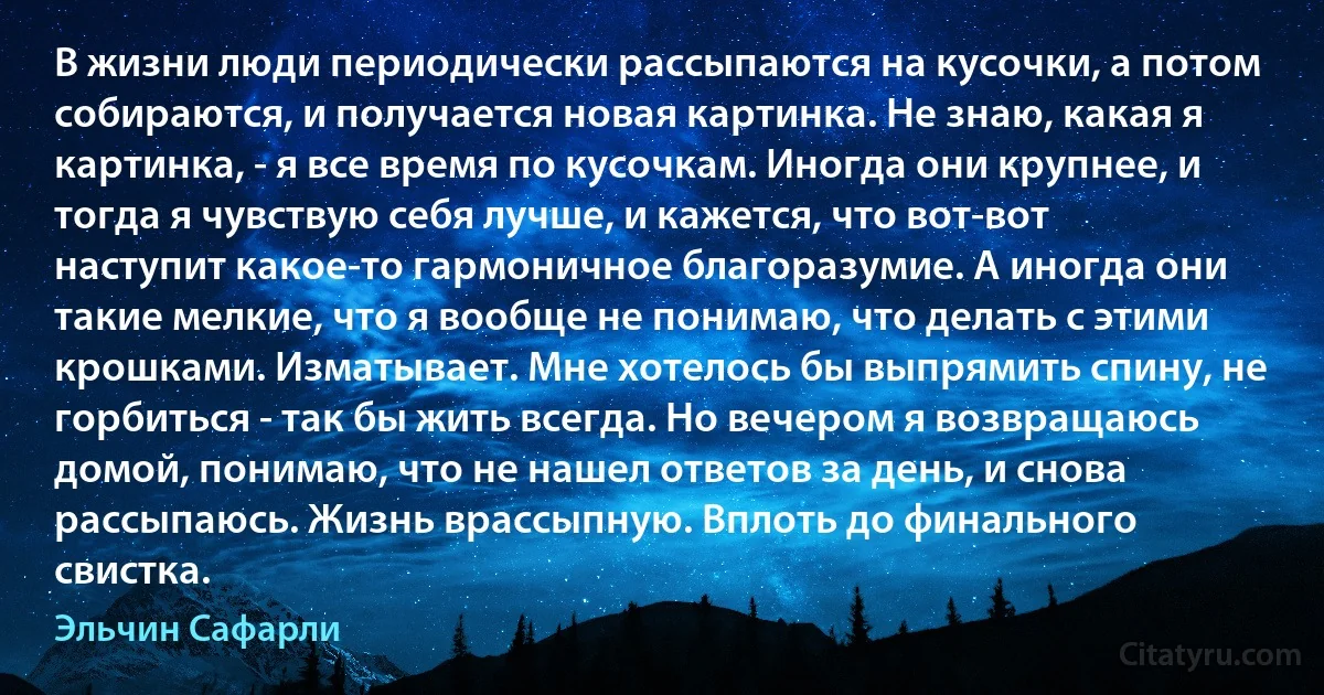 В жизни люди периодически рассыпаются на кусочки, а потом собираются, и получается новая картинка. Не знаю, какая я картинка, - я все время по кусочкам. Иногда они крупнее, и тогда я чувствую себя лучше, и кажется, что вот-вот наступит какое-то гармоничное благоразумие. А иногда они такие мелкие, что я вообще не понимаю, что делать с этими крошками. Изматывает. Мне хотелось бы выпрямить спину, не горбиться - так бы жить всегда. Но вечером я возвращаюсь домой, понимаю, что не нашел ответов за день, и снова рассыпаюсь. Жизнь врассыпную. Вплоть до финального свистка. (Эльчин Сафарли)