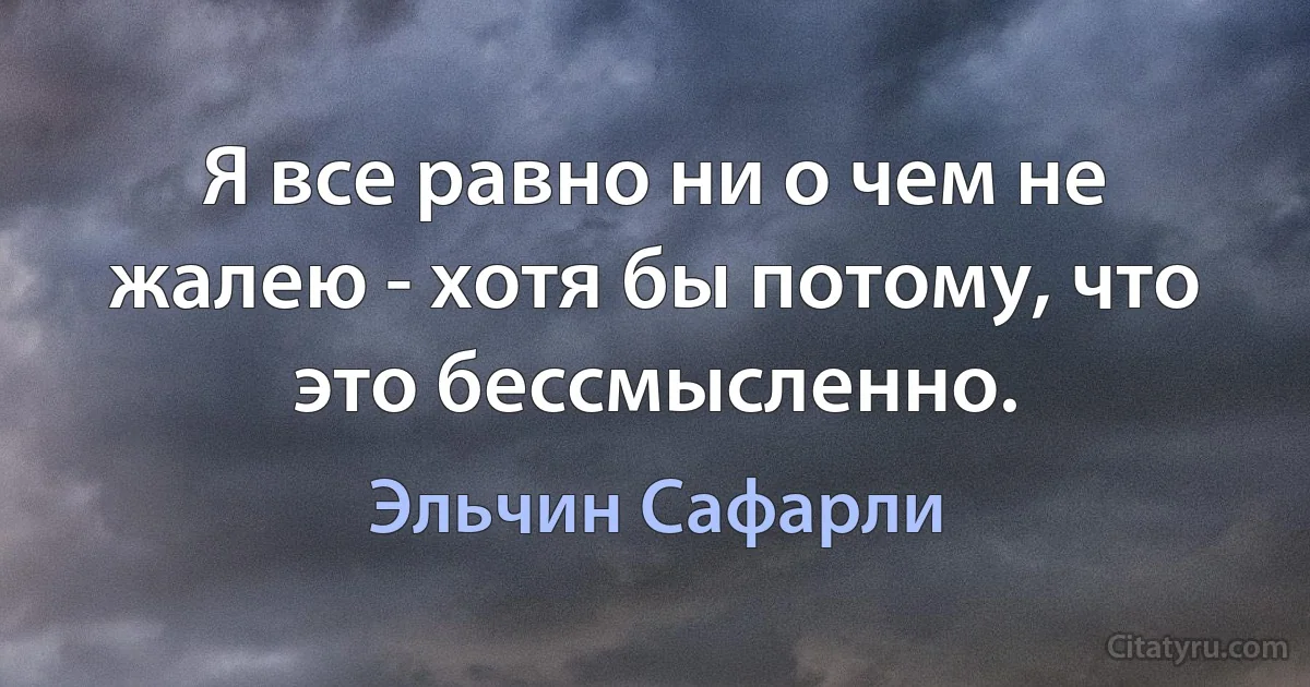 Я все равно ни о чем не жалею - хотя бы потому, что это бессмысленно. (Эльчин Сафарли)