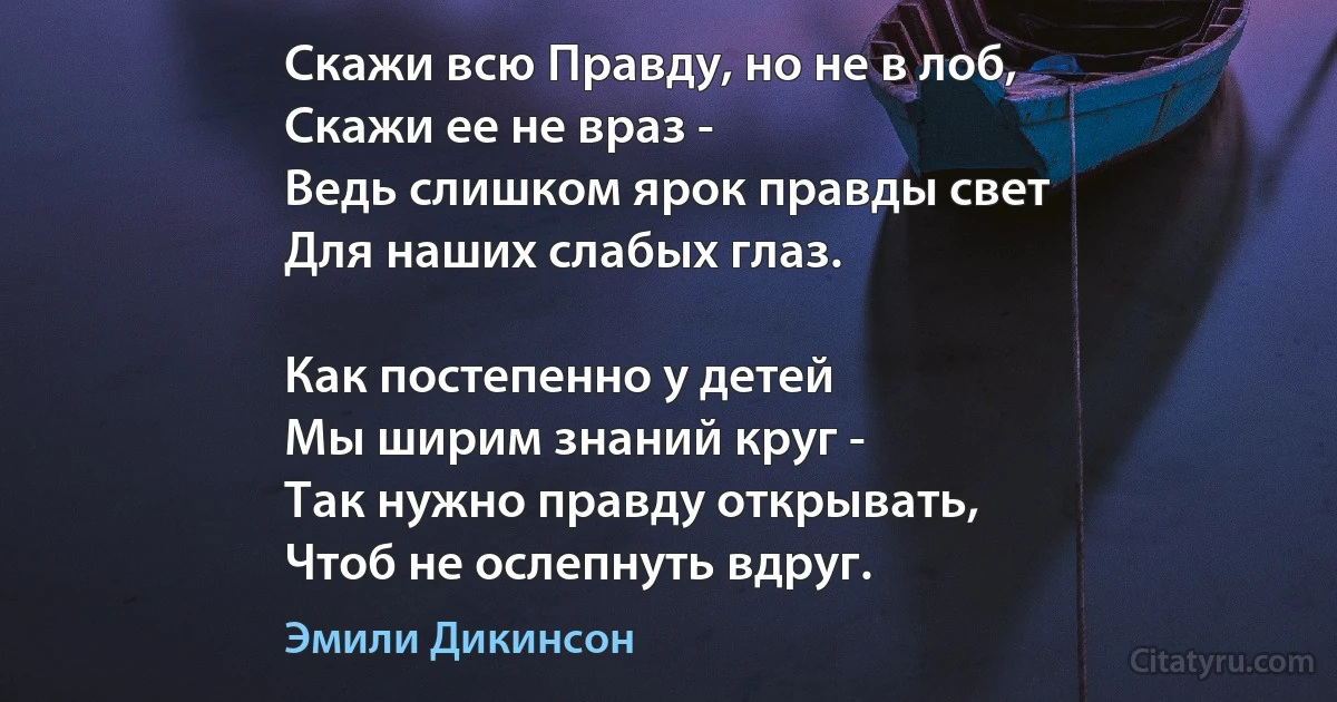 Скажи всю Правду, но не в лоб,
Скажи ее не враз -
Ведь слишком ярок правды свет
Для наших слабых глаз.

Как постепенно у детей
Мы ширим знаний круг -
Так нужно правду открывать,
Чтоб не ослепнуть вдруг. (Эмили Дикинсон)