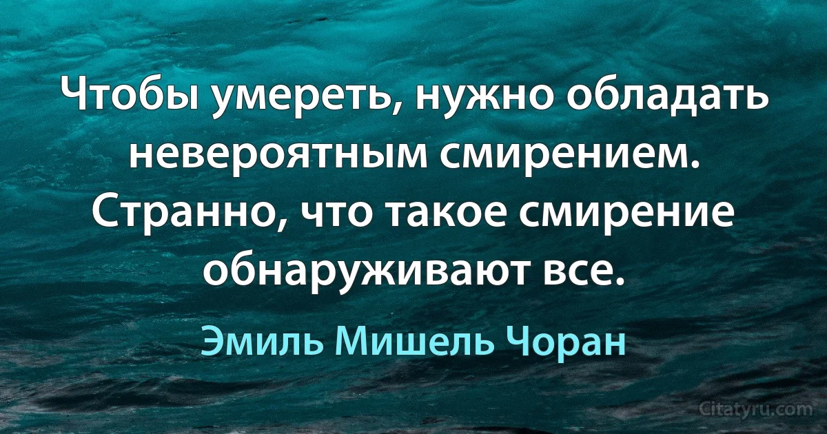 Чтобы умереть, нужно обладать невероятным смирением. Странно, что такое смирение обнаруживают все. (Эмиль Мишель Чоран)