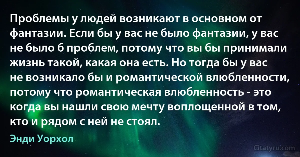 Проблемы у людей возникают в основном от фантазии. Если бы у вас не было фантазии, у вас не было б проблем, потому что вы бы принимали жизнь такой, какая она есть. Но тогда бы у вас не возникало бы и романтической влюбленности, потому что романтическая влюбленность - это когда вы нашли свою мечту воплощенной в том, кто и рядом с ней не стоял. (Энди Уорхол)