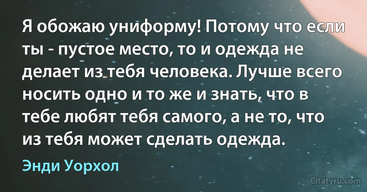 Я обожаю униформу! Потому что если ты - пустое место, то и одежда не делает из тебя человека. Лучше всего носить одно и то же и знать, что в тебе любят тебя самого, а не то, что из тебя может сделать одежда. (Энди Уорхол)