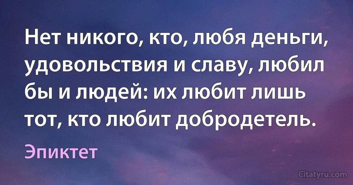 Нет никого, кто, любя деньги, удовольствия и славу, любил бы и людей: их любит лишь тот, кто любит добродетель. (Эпиктет)