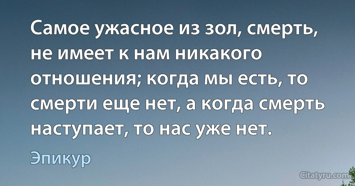 Самое ужасное из зол, смерть, не имеет к нам никакого отношения; когда мы есть, то смерти еще нет, а когда смерть наступает, то нас уже нет. (Эпикур)