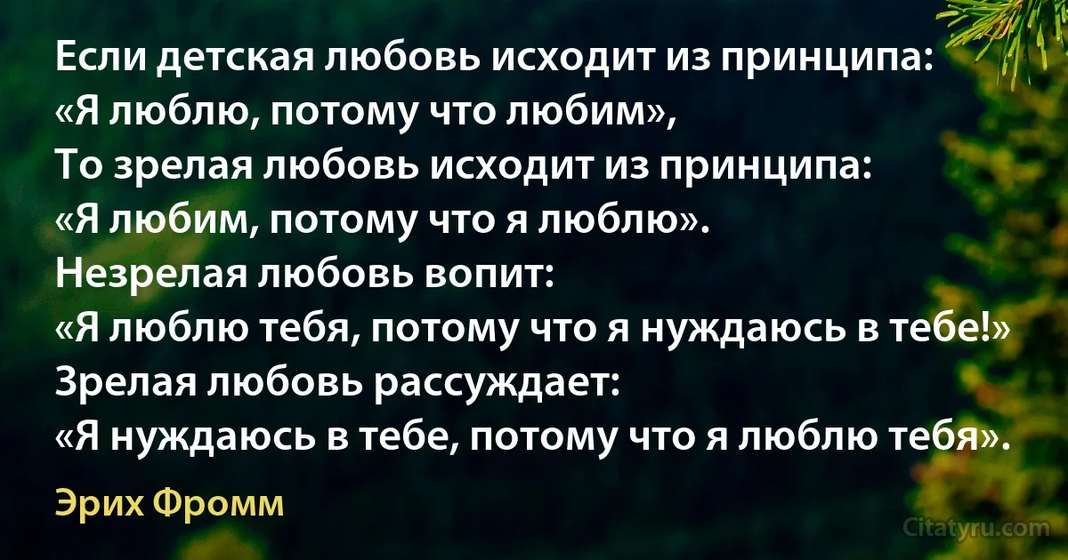 Если детская любовь исходит из принципа:
«Я люблю, потому что любим»,
То зрелая любовь исходит из принципа: 
«Я любим, потому что я люблю». 
Незрелая любовь вопит: 
«Я люблю тебя, потому что я нуждаюсь в тебе!» 
Зрелая любовь рассуждает: 
«Я нуждаюсь в тебе, потому что я люблю тебя». (Эрих Фромм)