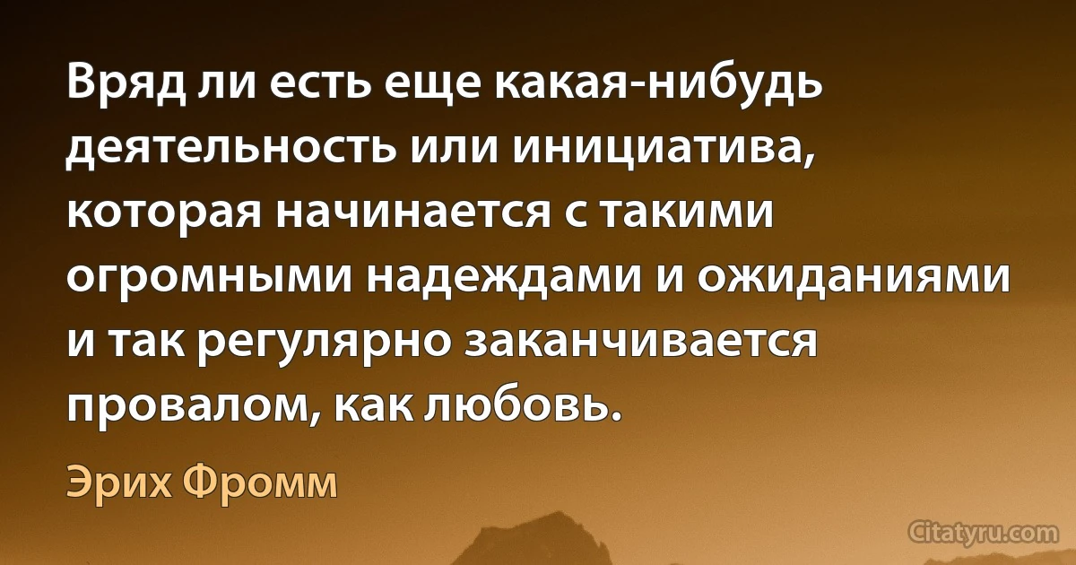 Вряд ли есть еще какая-нибудь деятельность или инициатива, которая начинается с такими огромными надеждами и ожиданиями и так регулярно заканчивается провалом, как любовь. (Эрих Фромм)