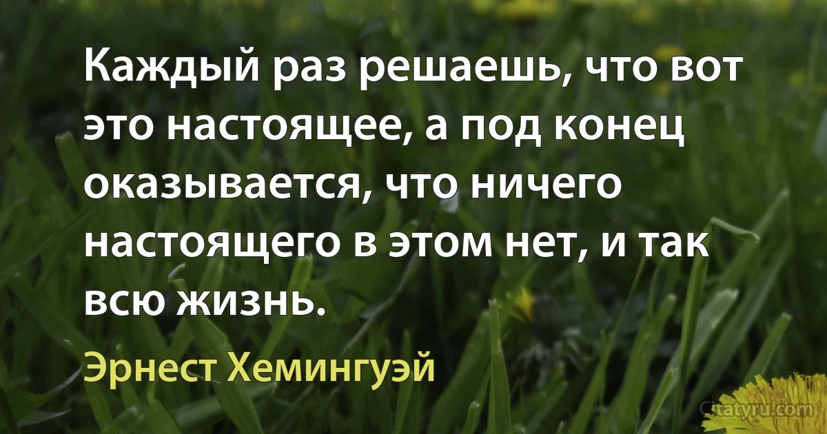 Каждый раз решаешь, что вот это настоящее, а под конец оказывается, что ничего настоящего в этом нет, и так всю жизнь. (Эрнест Хемингуэй)