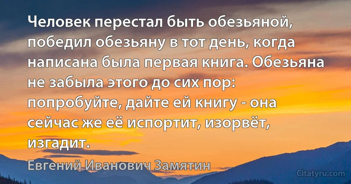 Человек перестал быть обезьяной, победил обезьяну в тот день, когда написана была первая книга. Обезьяна не забыла этого до сих пор: попробуйте, дайте ей книгу - она сейчас же её испортит, изорвёт, изгадит. (Евгений Иванович Замятин)