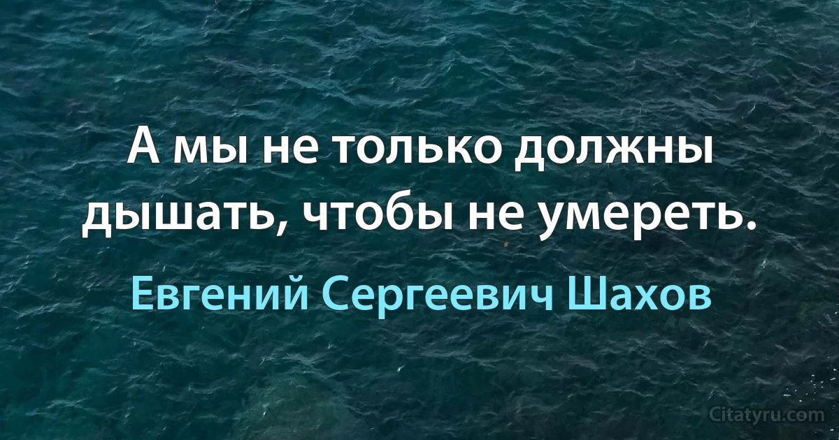 А мы не только должны дышать, чтобы не умереть. (Евгений Сергеевич Шахов)