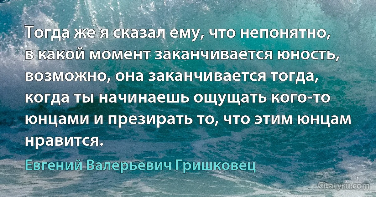 Тогда же я сказал ему, что непонятно, в какой момент заканчивается юность, возможно, она заканчивается тогда, когда ты начинаешь ощущать кого-то юнцами и презирать то, что этим юнцам нравится. (Евгений Валерьевич Гришковец)