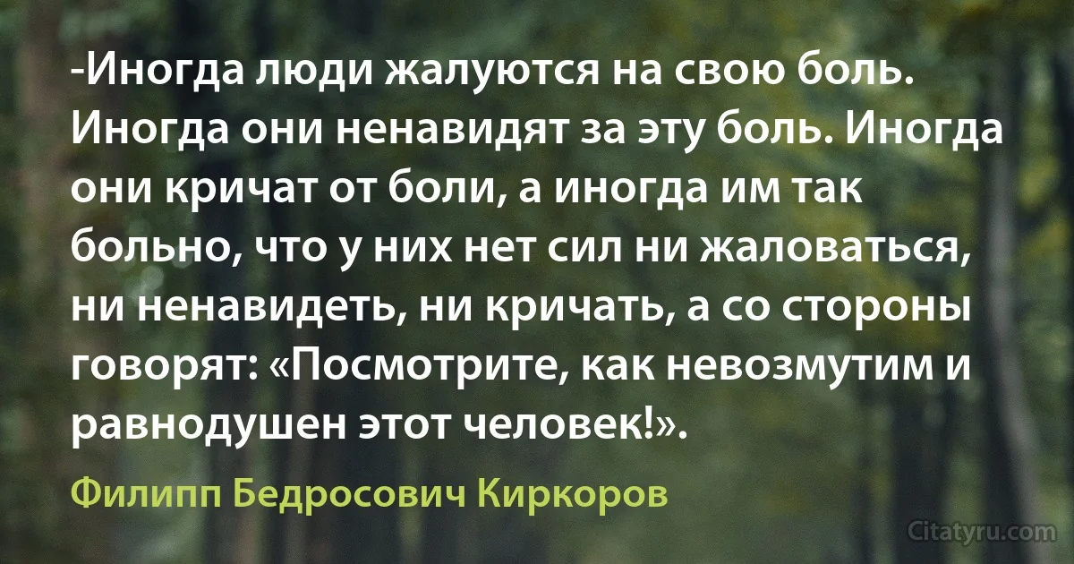 -Иногда люди жалуются на свою боль. Иногда они ненавидят за эту боль. Иногда они кричат от боли, а иногда им так больно, что у них нет сил ни жаловаться, ни ненавидеть, ни кричать, а со стороны говорят: «Посмотрите, как невозмутим и равнодушен этот человек!». (Филипп Бедросович Киркоров)