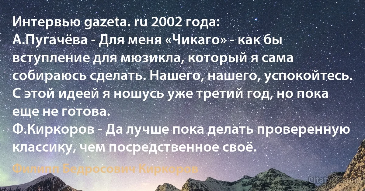 Интервью gazeta. ru 2002 года:
А.Пугачёва - Для меня «Чикаго» - как бы вступление для мюзикла, который я сама собираюсь сделать. Нашего, нашего, успокойтесь. С этой идеей я ношусь уже третий год, но пока еще не готова.
Ф.Киркоров - Да лучше пока делать проверенную классику, чем посредственное своё. (Филипп Бедросович Киркоров)