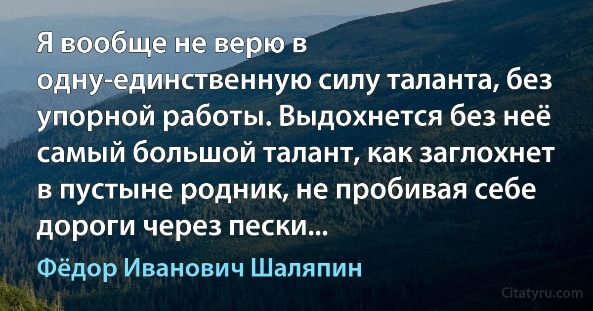 Я вообще не верю в одну-единственную силу таланта, без упорной работы. Выдохнется без неё самый большой талант, как заглохнет в пустыне родник, не пробивая себе дороги через пески... (Фёдор Иванович Шаляпин)