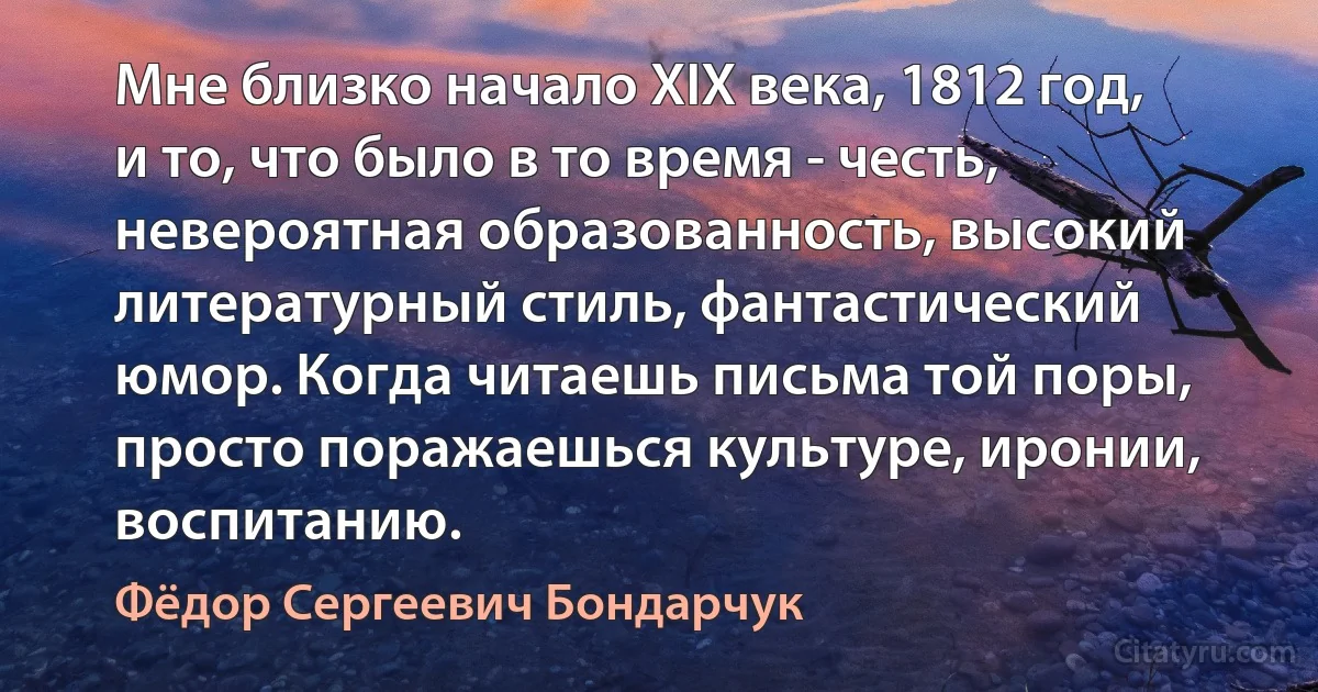 Мне близко начало XIX века, 1812 год, и то, что было в то время - честь, невероятная образованность, высокий литературный стиль, фантастический юмор. Когда читаешь письма той поры, просто поражаешься культуре, иронии, воспитанию. (Фёдор Сергеевич Бондарчук)