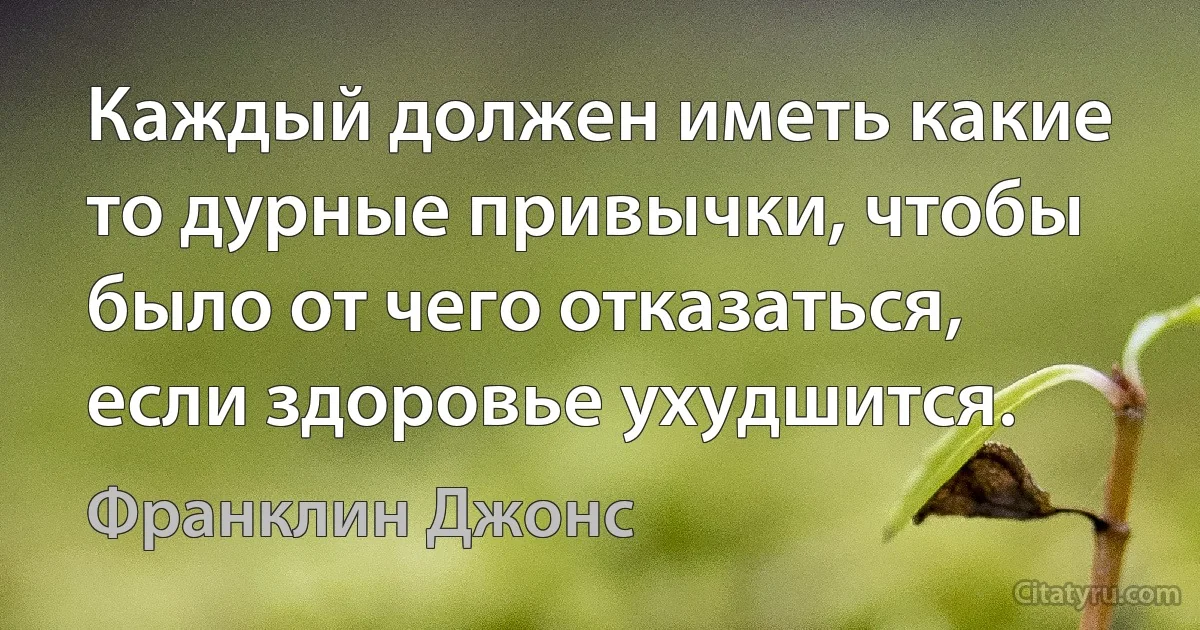 Каждый должен иметь какие то дурные привычки, чтобы было от чего отказаться, если здоровье ухудшится. (Франклин Джонс)