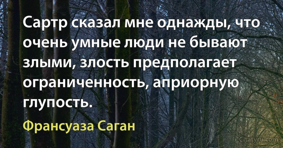 Сартр сказал мне однажды, что очень умные люди не бывают злыми, злость предполагает ограниченность, априорную глупость. (Франсуаза Саган)