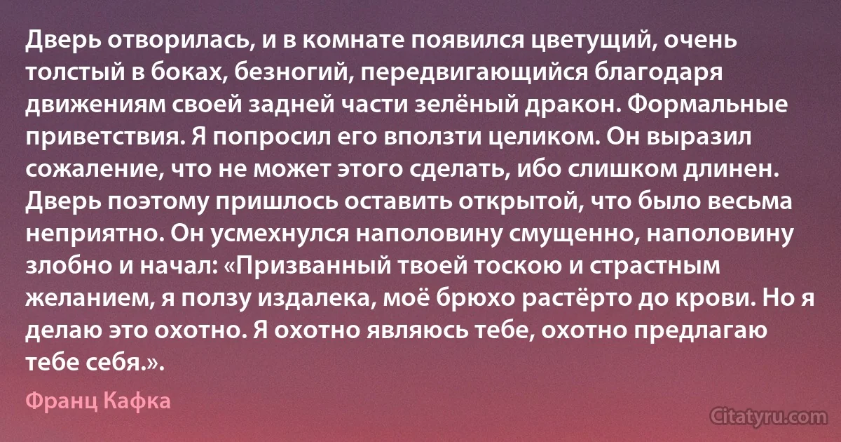 Дверь отворилась, и в комнате появился цветущий, очень толстый в боках, безногий, передвигающийся благодаря движениям своей задней части зелёный дракон. Формальные приветствия. Я попросил его вползти целиком. Он выразил сожаление, что не может этого сделать, ибо слишком длинен. Дверь поэтому пришлось оставить открытой, что было весьма неприятно. Он усмехнулся наполовину смущенно, наполовину злобно и начал: «Призванный твоей тоскою и страстным желанием, я ползу издалека, моё брюхо растёрто до крови. Но я делаю это охотно. Я охотно являюсь тебе, охотно предлагаю тебе себя.». (Франц Кафка)