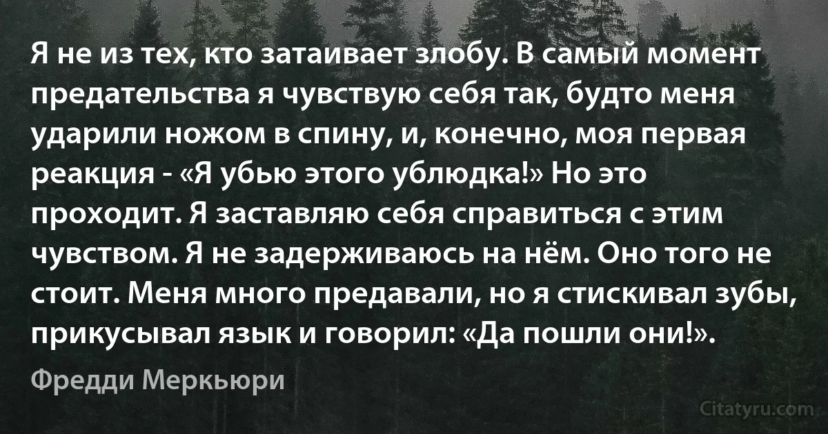 Я не из тех, кто затаивает злобу. В самый момент предательства я чувствую себя так, будто меня ударили ножом в спину, и, конечно, моя первая реакция - «Я убью этого ублюдка!» Но это проходит. Я заставляю себя справиться с этим чувством. Я не задерживаюсь на нём. Оно того не стоит. Меня много предавали, но я стискивал зубы, прикусывал язык и говорил: «Да пошли они!». (Фредди Меркьюри)