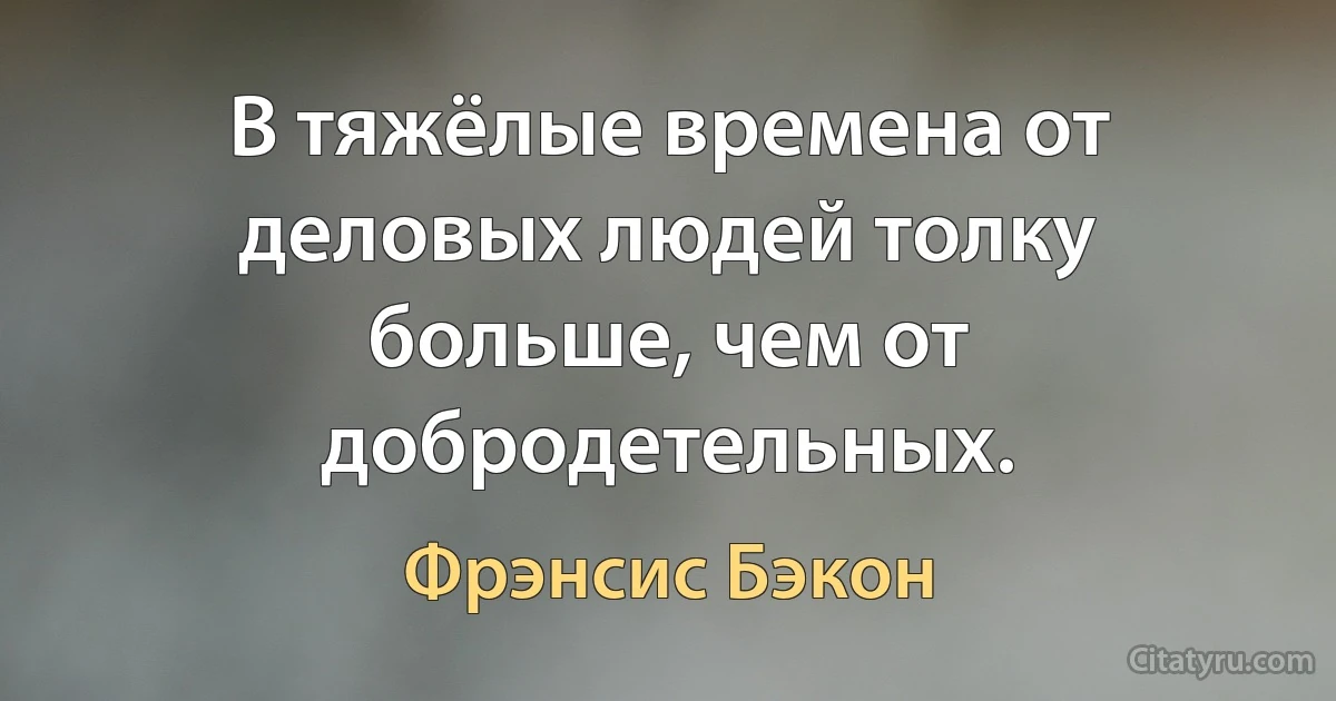 В тяжёлые времена от деловых людей толку больше, чем от добродетельных. (Фрэнсис Бэкон)