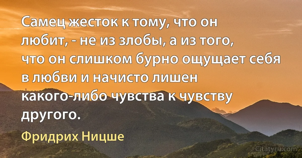 Самец жесток к тому, что он любит, - не из злобы, а из того, что он слишком бурно ощущает себя в любви и начисто лишен какого-либо чувства к чувству другого. (Фридрих Ницше)