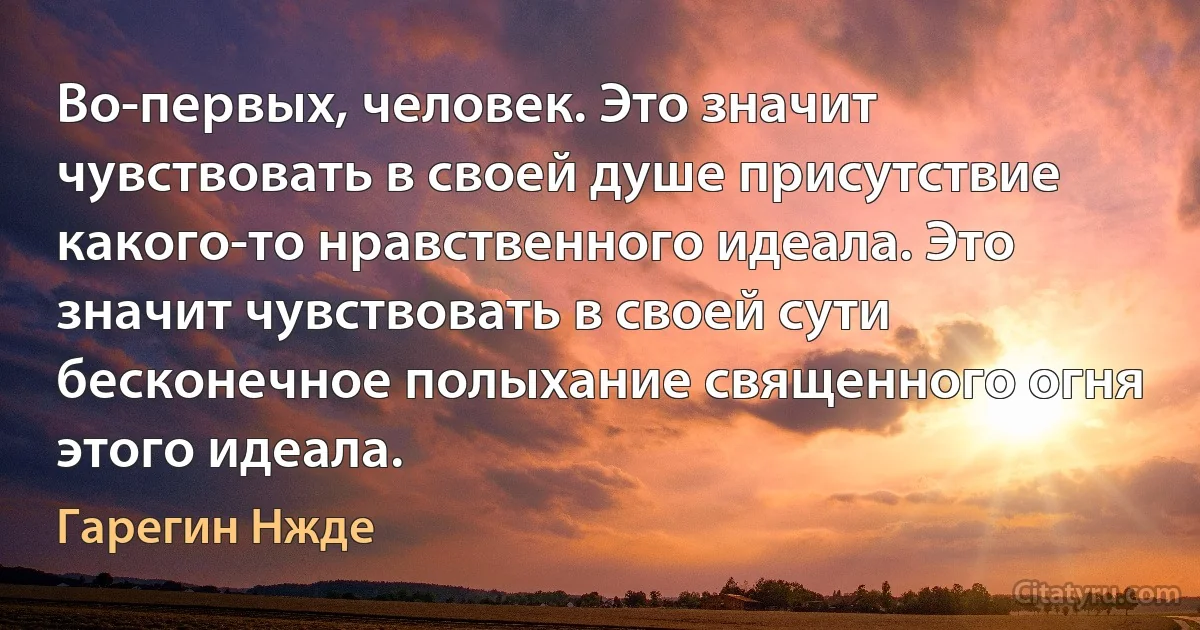 Во-первых, человек. Это значит чувствовать в своей душе присутствие какого-то нравственного идеала. Это значит чувствовать в своей сути бесконечное полыхание священного огня этого идеала. (Гарегин Нжде)