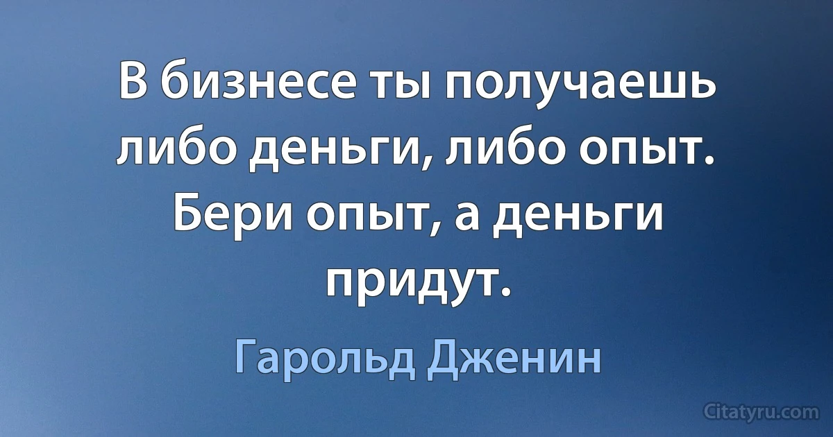 В бизнесе ты получаешь либо деньги, либо опыт. Бери опыт, а деньги придут. (Гарольд Дженин)