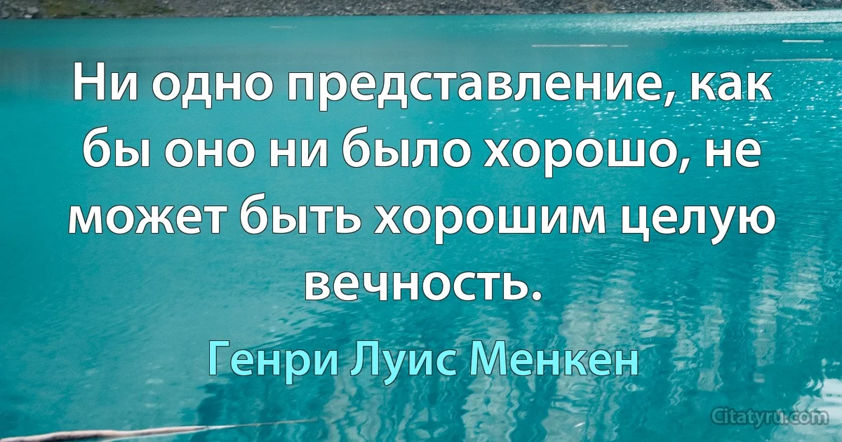 Ни одно представление, как бы оно ни было хорошо, не может быть хорошим целую вечность. (Генри Луис Менкен)