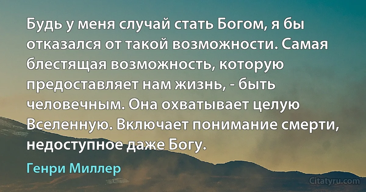 Будь у меня случай стать Богом, я бы отказался от такой возможности. Самая блестящая возможность, которую предоставляет нам жизнь, - быть человечным. Она охватывает целую Вселенную. Включает понимание смерти, недоступное даже Богу. (Генри Миллер)