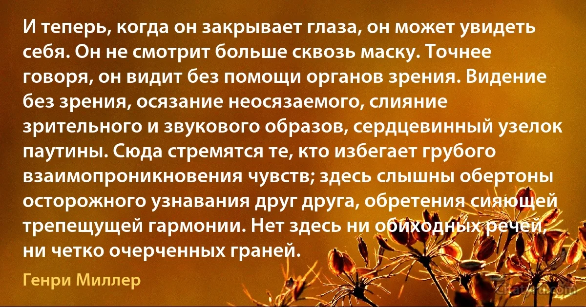 И теперь, когда он закрывает глаза, он может увидеть себя. Он не смотрит больше сквозь маску. Точнее говоря, он видит без помощи органов зрения. Видение без зрения, осязание неосязаемого, слияние зрительного и звукового образов, сердцевинный узелок паутины. Сюда стремятся те, кто избегает грубого взаимопроникновения чувств; здесь слышны обертоны осторожного узнавания друг друга, обретения сияющей трепещущей гармонии. Нет здесь ни обиходных речей, ни четко очерченных граней. (Генри Миллер)