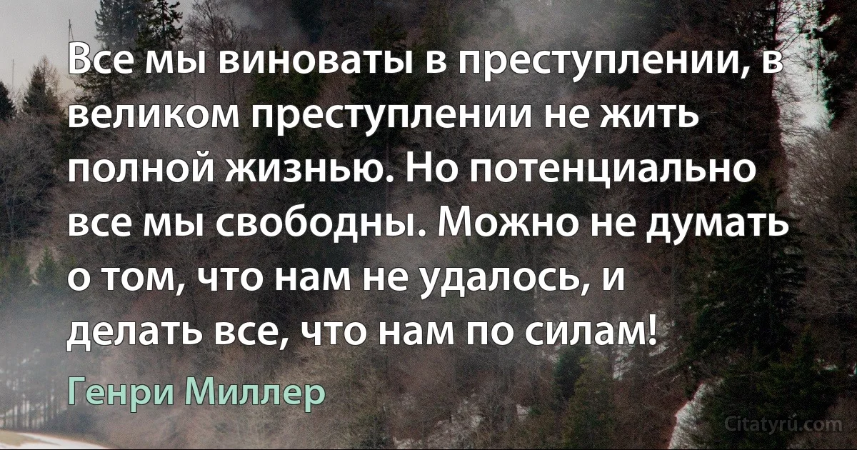 Все мы виноваты в преступлении, в великом преступлении не жить полной жизнью. Но потенциально все мы свободны. Можно не думать о том, что нам не удалось, и делать все, что нам по силам! (Генри Миллер)