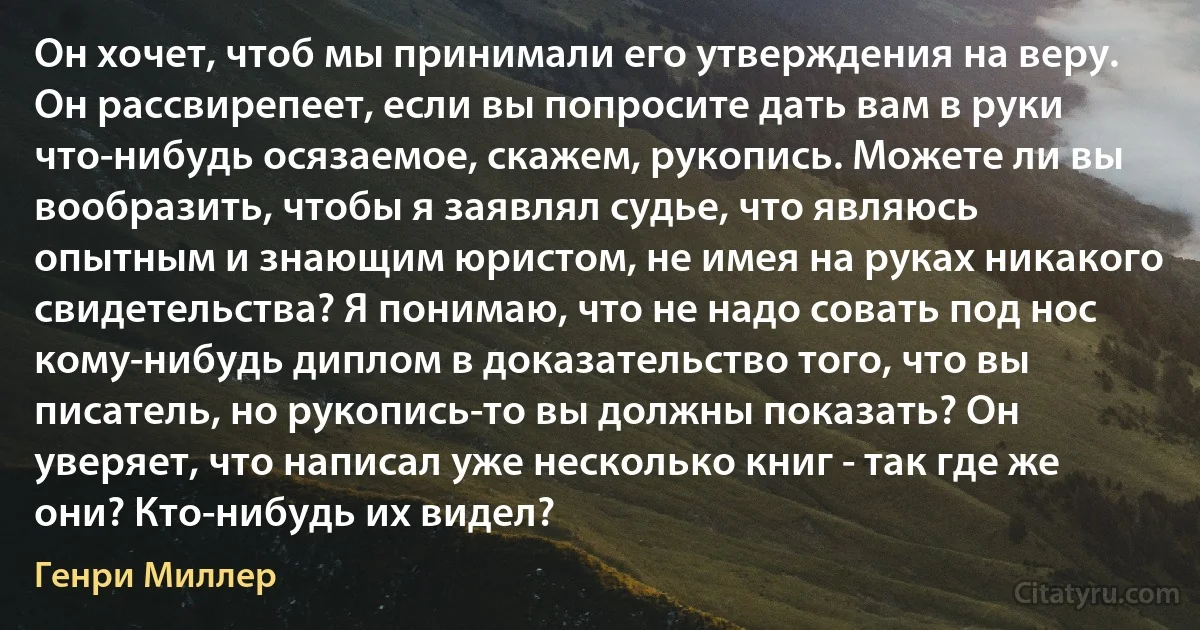 Он хочет, чтоб мы принимали его утверждения на веру. Он рассвирепеет, если вы попросите дать вам в руки что-нибудь осязаемое, скажем, рукопись. Можете ли вы вообразить, чтобы я заявлял судье, что являюсь опытным и знающим юристом, не имея на руках никакого свидетельства? Я понимаю, что не надо совать под нос кому-нибудь диплом в доказательство того, что вы писатель, но рукопись-то вы должны показать? Он уверяет, что написал уже несколько книг - так где же они? Кто-нибудь их видел? (Генри Миллер)