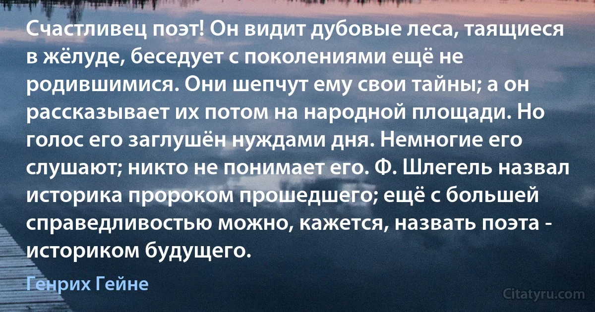 Счастливец поэт! Он видит дубовые леса, таящиеся в жёлуде, беседует с поколениями ещё не родившимися. Они шепчут ему свои тайны; а он рассказывает их потом на народной площади. Но голос его заглушён нуждами дня. Немногие его слушают; никто не понимает его. Ф. Шлегель назвал историка пророком прошедшего; ещё с большей справедливостью можно, кажется, назвать поэта - историком будущего. (Генрих Гейне)