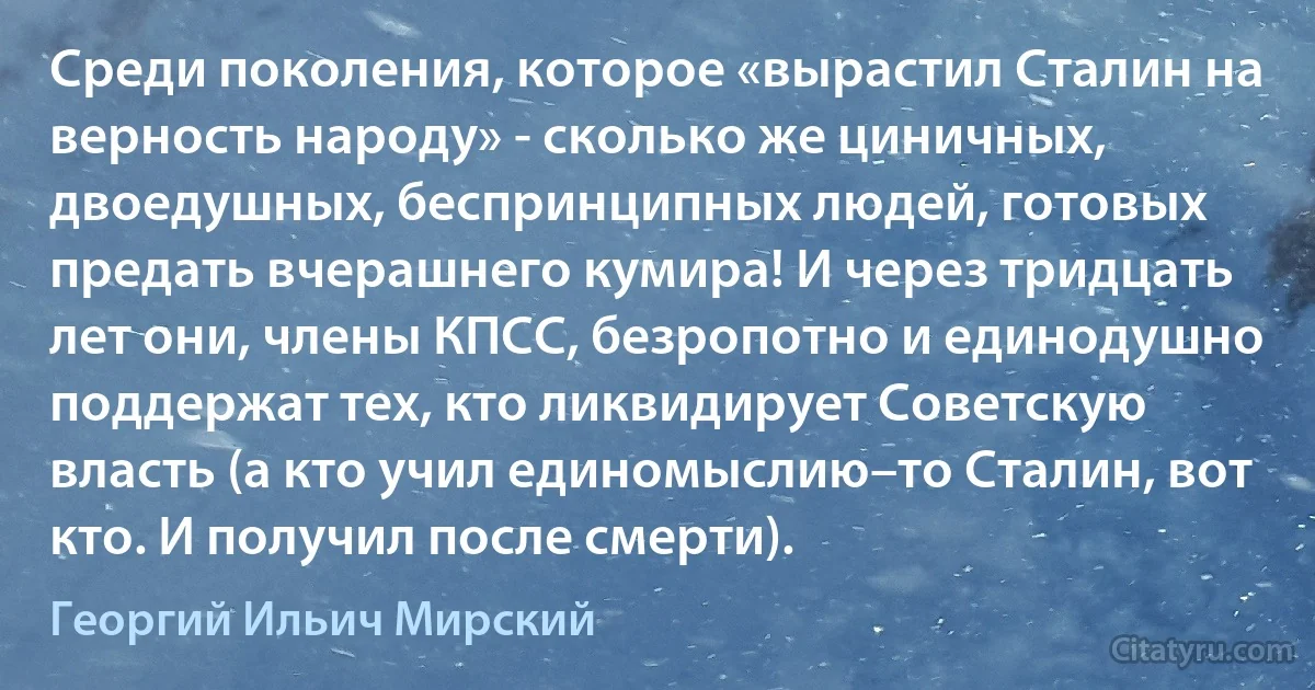 Среди поколения, которое «вырастил Сталин на верность народу» - сколько же циничных, двоедушных, беспринципных людей, готовых предать вчерашнего кумира! И через тридцать лет они, члены КПСС, безропотно и единодушно поддержат тех, кто ликвидирует Советскую власть (а кто учил единомыслию–то Сталин, вот кто. И получил после смерти). (Георгий Ильич Мирский)