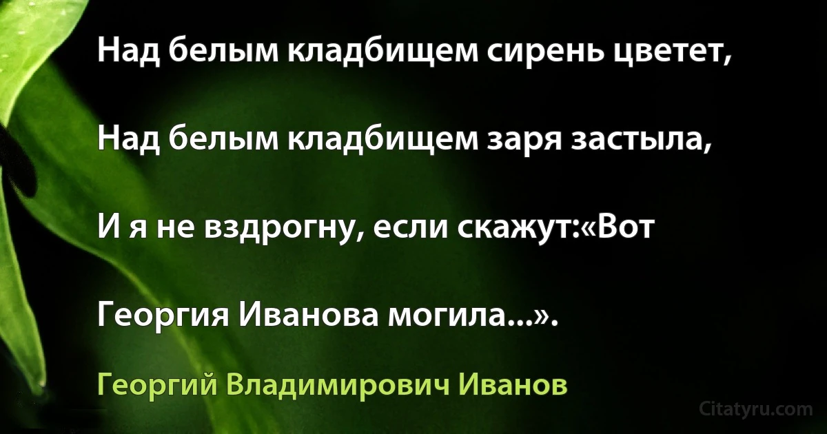 Над белым кладбищем сирень цветет,

Над белым кладбищем заря застыла,

И я не вздрогну, если скажут:«Вот

Георгия Иванова могила...». (Георгий Владимирович Иванов)