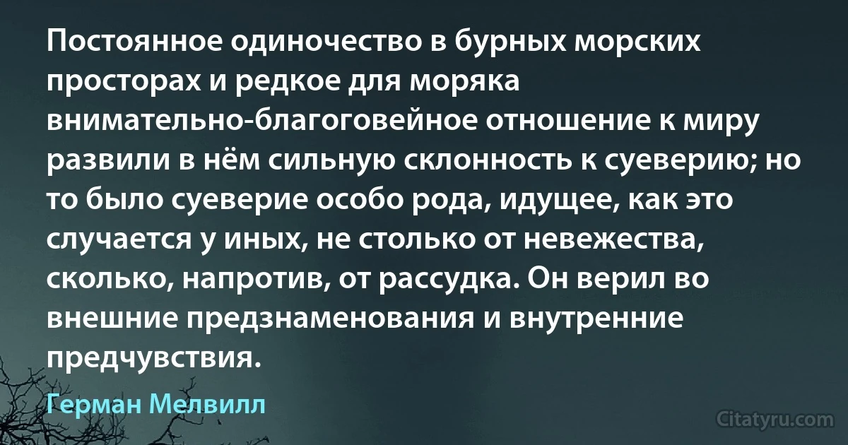 Постоянное одиночество в бурных морских просторах и редкое для моряка внимательно-благоговейное отношение к миру развили в нём сильную склонность к суеверию; но то было суеверие особо рода, идущее, как это случается у иных, не столько от невежества, сколько, напротив, от рассудка. Он верил во внешние предзнаменования и внутренние предчувствия. (Герман Мелвилл)