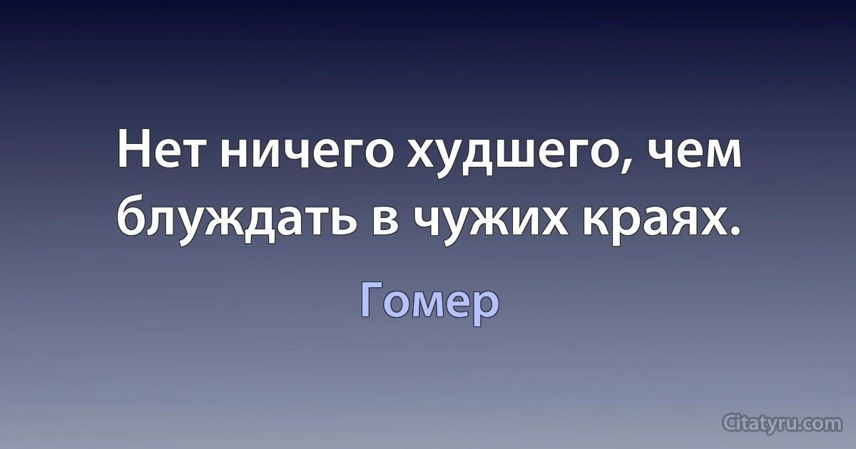 Нет ничего худшего, чем блуждать в чужих краях. (Гомер)