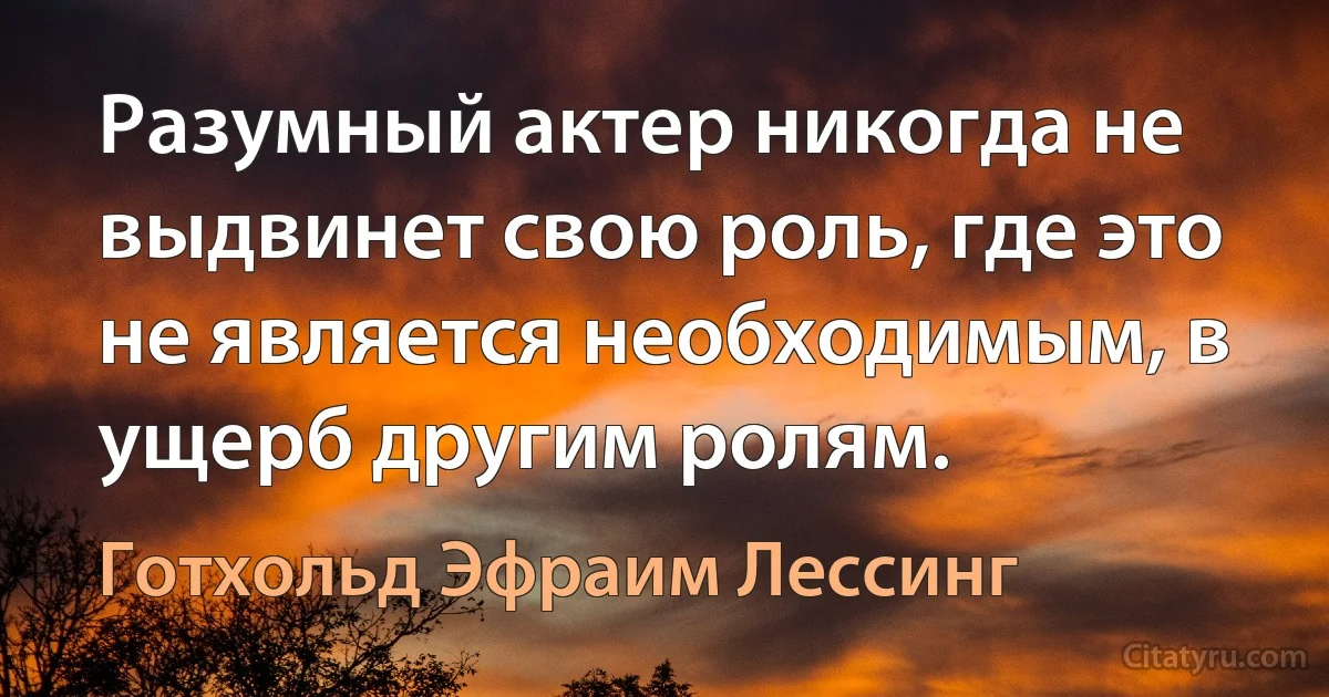 Разумный актер никогда не выдвинет свою роль, где это не является необходимым, в ущерб другим ролям. (Готхольд Эфраим Лессинг)