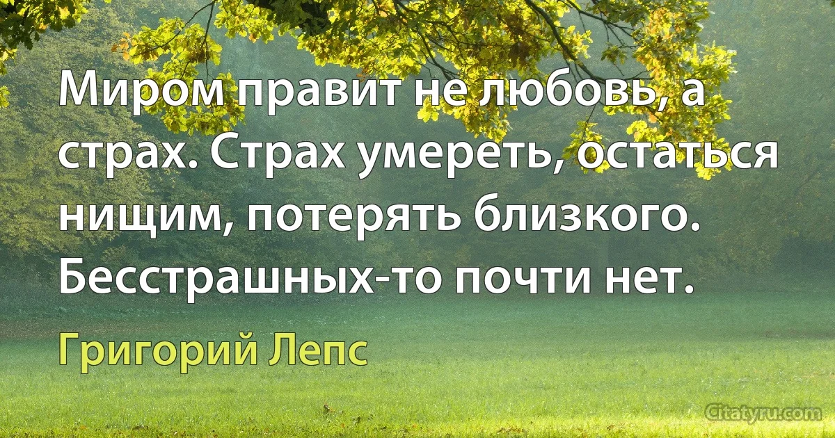 Миром правит не любовь, а страх. Страх умереть, остаться нищим, потерять близкого. Бесстрашных-то почти нет. (Григорий Лепс)