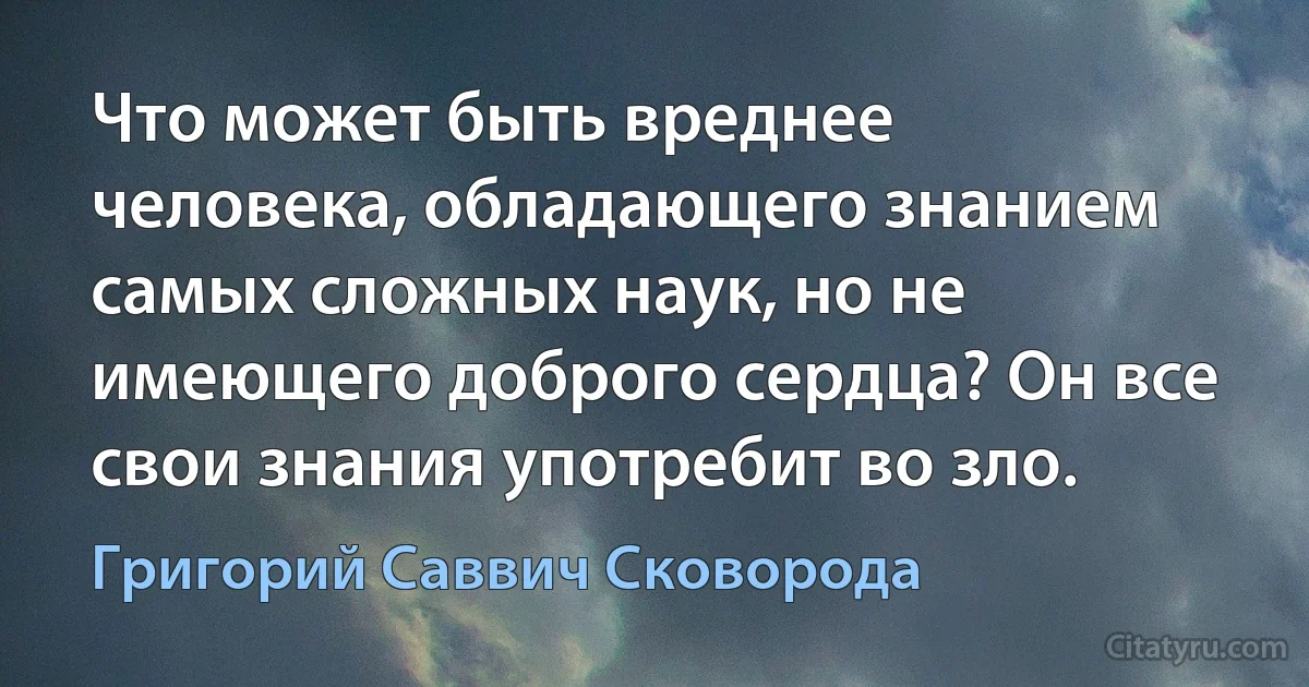 Что может быть вреднее человека, обладающего знанием самых сложных наук, но не имеющего доброго сердца? Он все свои знания употребит во зло. (Григорий Саввич Сковорода)