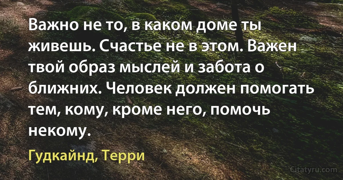 Важно не то, в каком доме ты живешь. Счастье не в этом. Важен твой образ мыслей и забота о ближних. Человек должен помогать тем, кому, кроме него, помочь некому. (Гудкайнд, Терри)