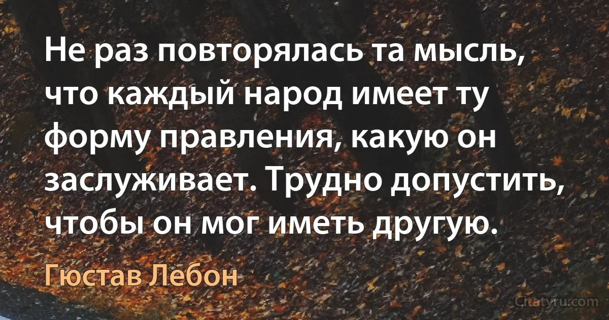 Не раз повторялась та мысль, что каждый народ имеет ту форму правления, какую он заслуживает. Трудно допустить, чтобы он мог иметь другую. (Гюстав Лебон)