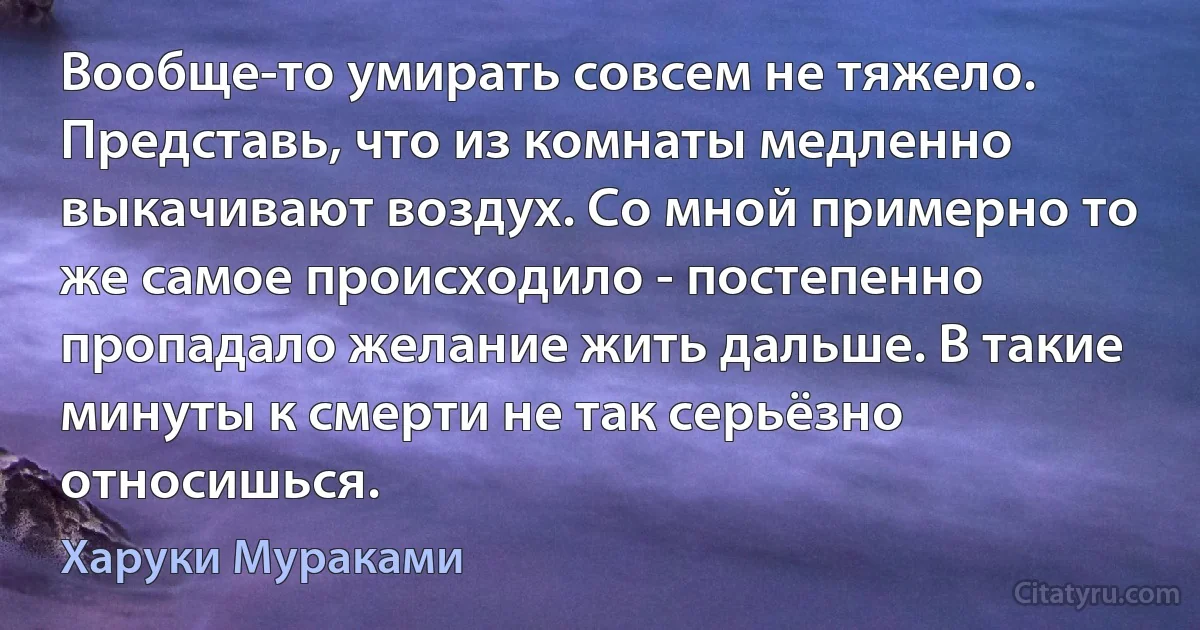 Вообще-то умирать совсем не тяжело. Представь, что из комнаты медленно выкачивают воздух. Со мной примерно то же самое происходило - постепенно пропадало желание жить дальше. В такие минуты к смерти не так серьёзно относишься. (Харуки Мураками)