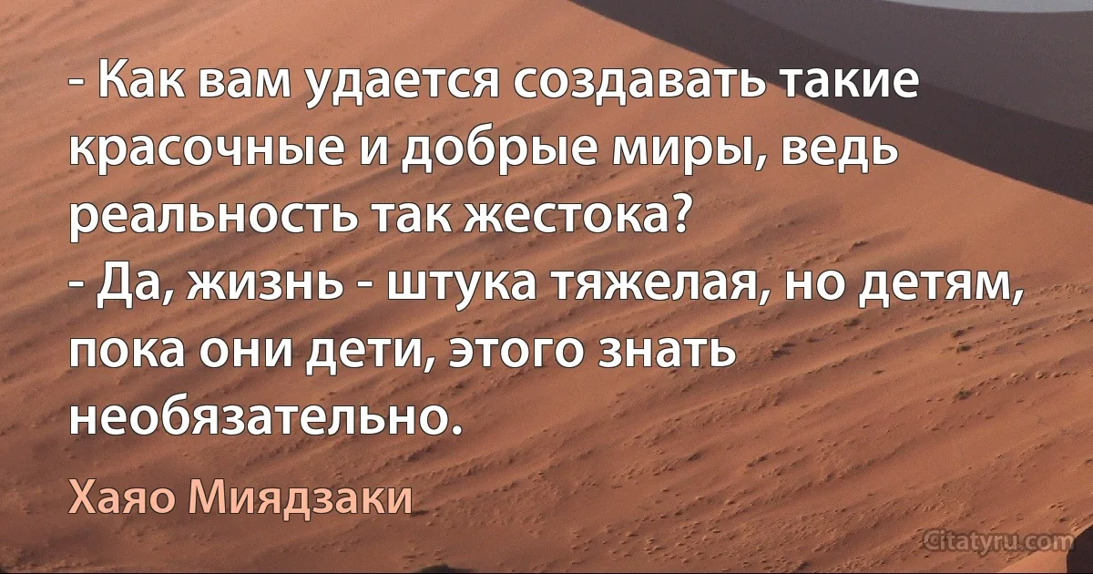 - Как вам удается создавать такие красочные и добрые миры, ведь реальность так жестока?
- Да, жизнь - штука тяжелая, но детям, пока они дети, этого знать необязательно. (Хаяо Миядзаки)