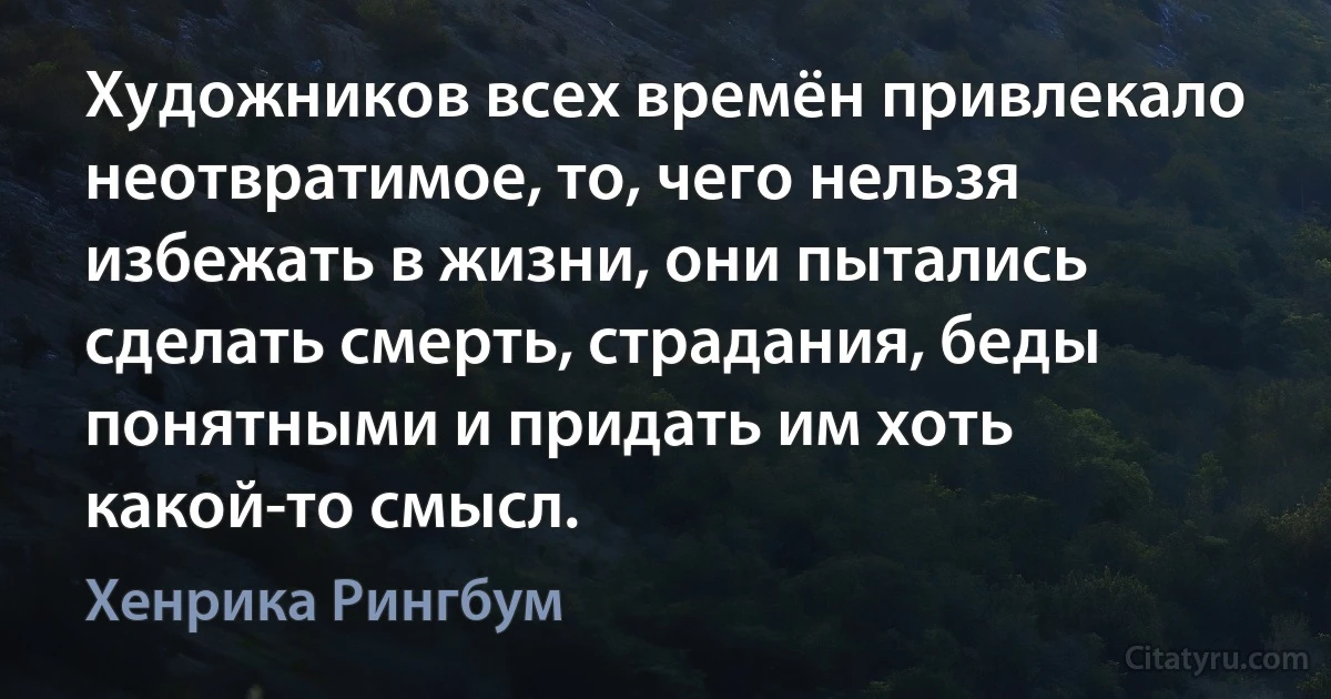 Художников всех времён привлекало неотвратимое, то, чего нельзя избежать в жизни, они пытались сделать смерть, страдания, беды понятными и придать им хоть какой-то смысл. (Хенрика Рингбум)