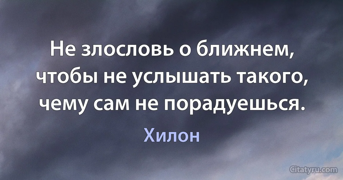 Не злословь о ближнем, чтобы не услышать такого, чему сам не порадуешься. (Хилон)