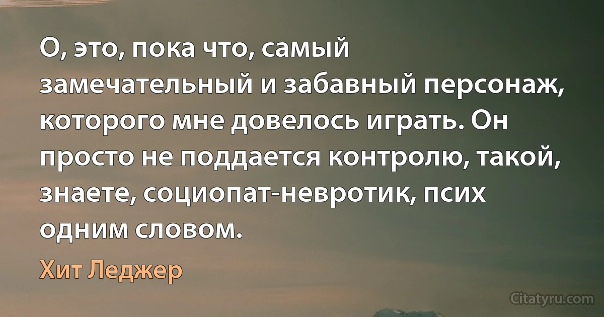 О, это, пока что, самый замечательный и забавный персонаж, которого мне довелось играть. Он просто не поддается контролю, такой, знаете, социопат-невротик, псих одним словом. (Хит Леджер)