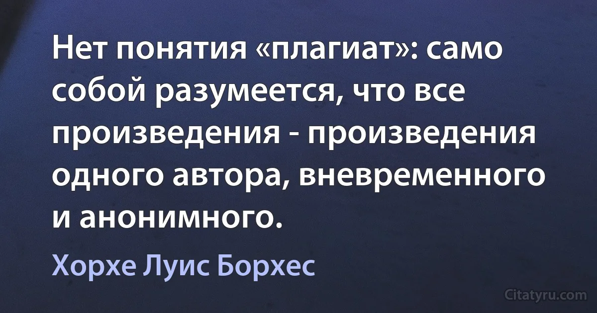 Нет понятия «плагиат»: само собой разумеется, что все произведения - произведения одного автора, вневременного и анонимного. (Хорхе Луис Борхес)