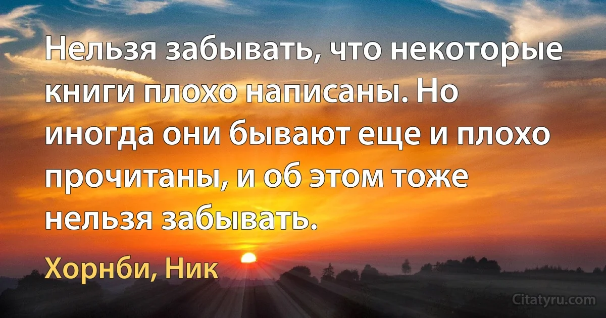 Нельзя забывать, что некоторые книги плохо написаны. Но иногда они бывают еще и плохо прочитаны, и об этом тоже нельзя забывать. (Хорнби, Ник)